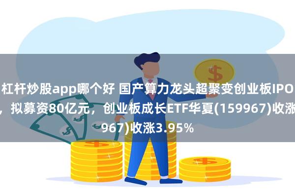 杠杆炒股app哪个好 国产算力龙头超聚变创业板IPO获受理，拟募资80亿元，创业板成长ETF华夏(159967)收涨3.95%