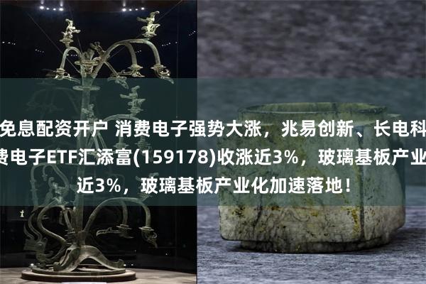 免息配资开户 消费电子强势大涨，兆易创新、长电科技涨停！消费电子ETF汇添富(159178)收涨近3%，玻璃基板产业化加速落地！