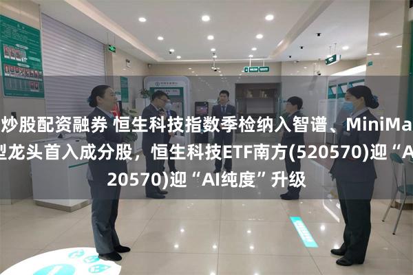 炒股配资融券 恒生科技指数季检纳入智谱、MiniMax！AI大模型龙头首入成分股，恒生科技ETF南方(520570)迎“AI纯度”升级