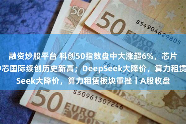 融资炒股平台 科创50指数盘中大涨超6%，芯片产业链集体爆发，中芯国际续创历史新高；DeepSeek大降价，算力租赁板块重挫丨A股收盘