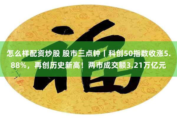 怎么样配资炒股 股市三点钟丨科创50指数收涨5.88%，再创历史新高！两市成交额3.21万亿元