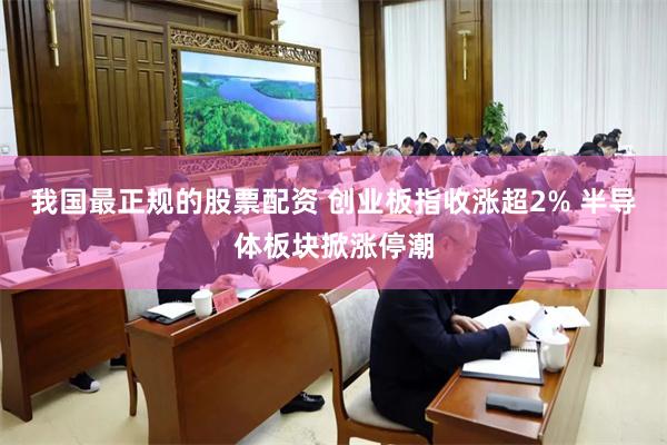 我国最正规的股票配资 创业板指收涨超2% 半导体板块掀涨停潮