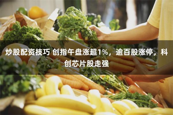 炒股配资技巧 创指午盘涨超1%，逾百股涨停，科创芯片股走强