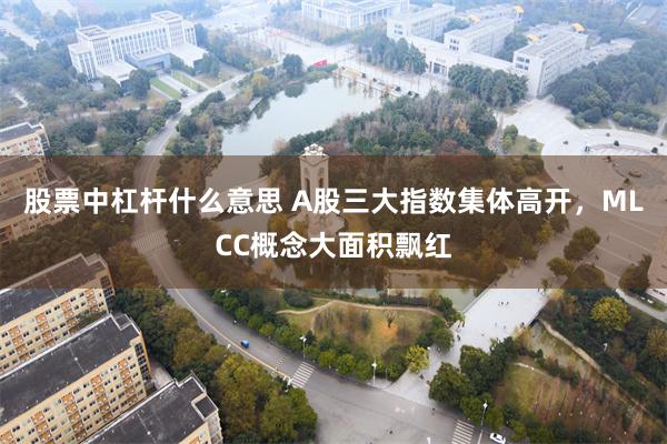 股票中杠杆什么意思 A股三大指数集体高开，MLCC概念大面积飘红