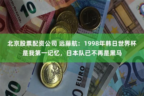 北京股票配资公司 远藤航：1998年韩日世界杯是我第一记忆，日本队已不再是黑马