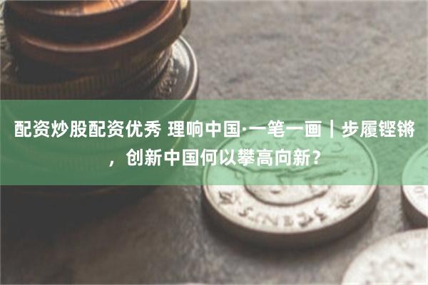 配资炒股配资优秀 理响中国·一笔一画｜步履铿锵，创新中国何以攀高向新？