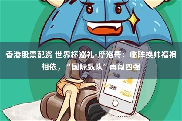 香港股票配资 世界杯巡礼-摩洛哥：临阵换帅福祸相依，“国际纵队”再闯四强