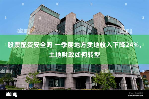 股票配资安全吗 一季度地方卖地收入下降24%，土地财政如何转型