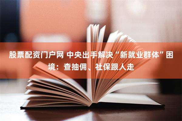 股票配资门户网 中央出手解决“新就业群体”困境：查抽佣、社保跟人走