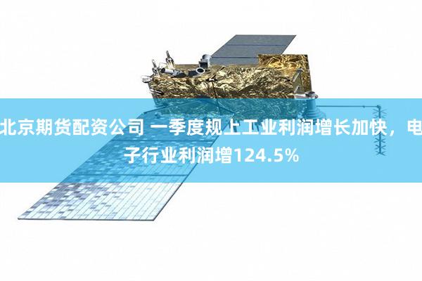 北京期货配资公司 一季度规上工业利润增长加快，电子行业利润增124.5%