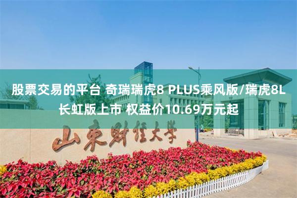 股票交易的平台 奇瑞瑞虎8 PLUS乘风版/瑞虎8L长虹版上市 权益价10.69万元起