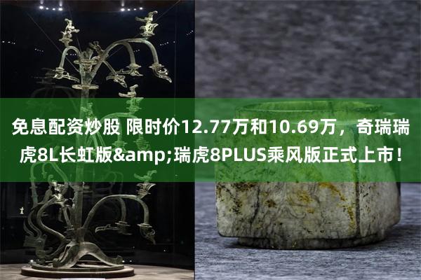 免息配资炒股 限时价12.77万和10.69万，奇瑞瑞虎8L长虹版&瑞虎8PLUS乘风版正式上市！