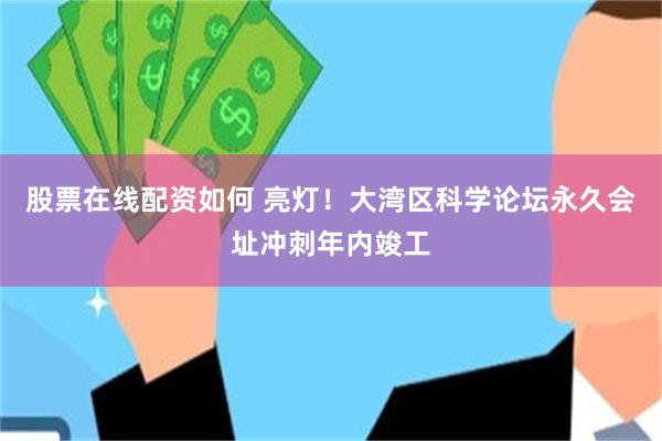 股票在线配资如何 亮灯！大湾区科学论坛永久会址冲刺年内竣工
