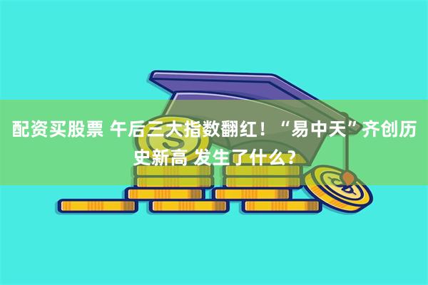 配资买股票 午后三大指数翻红！“易中天”齐创历史新高 发生了什么？