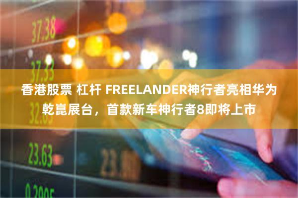 香港股票 杠杆 FREELANDER神行者亮相华为乾崑展台，首款新车神行者8即将上市