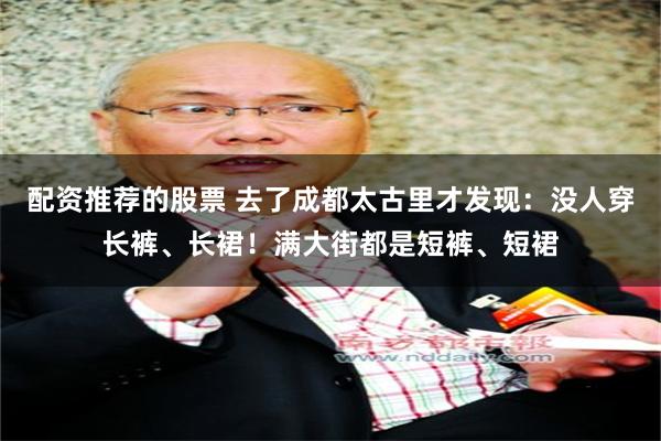 配资推荐的股票 去了成都太古里才发现：没人穿长裤、长裙！满大街都是短裤、短裙