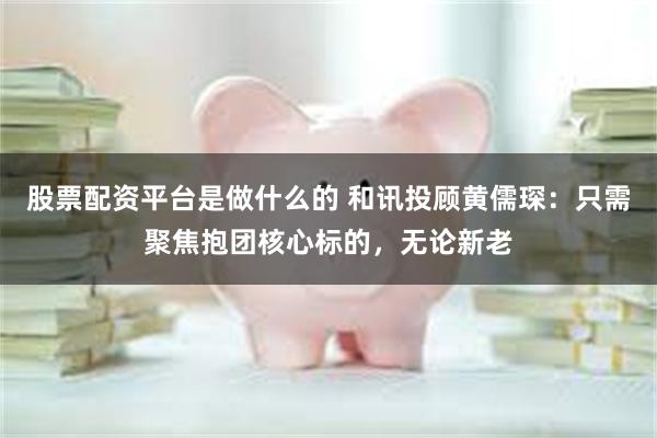 股票配资平台是做什么的 和讯投顾黄儒琛：只需聚焦抱团核心标的，无论新老