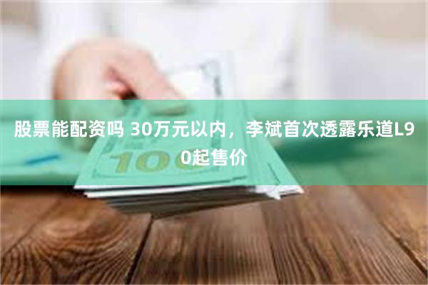 股票能配资吗 30万元以内，李斌首次透露乐道L90起售价