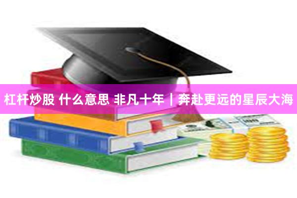 杠杆炒股 什么意思 非凡十年｜奔赴更远的星辰大海