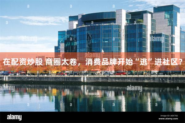 在配资炒股 商圈太卷，消费品牌开始“逃”进社区？