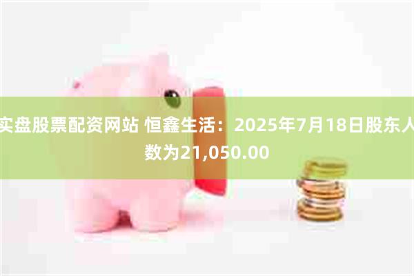 实盘股票配资网站 恒鑫生活：2025年7月18日股东人数为21,050.00