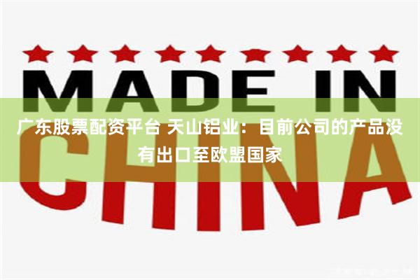 广东股票配资平台 天山铝业：目前公司的产品没有出口至欧盟国家