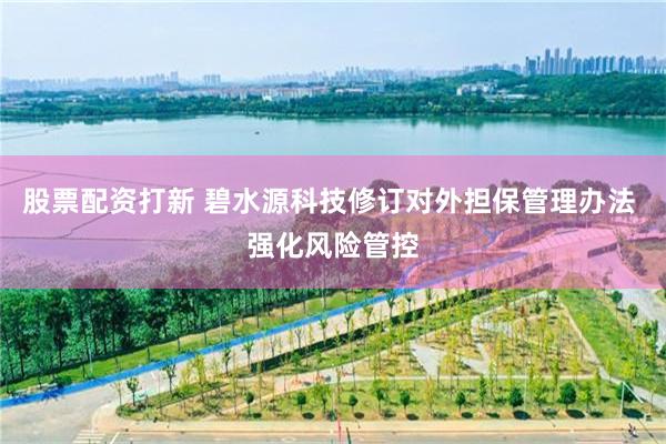 股票配资打新 碧水源科技修订对外担保管理办法 强化风险管控