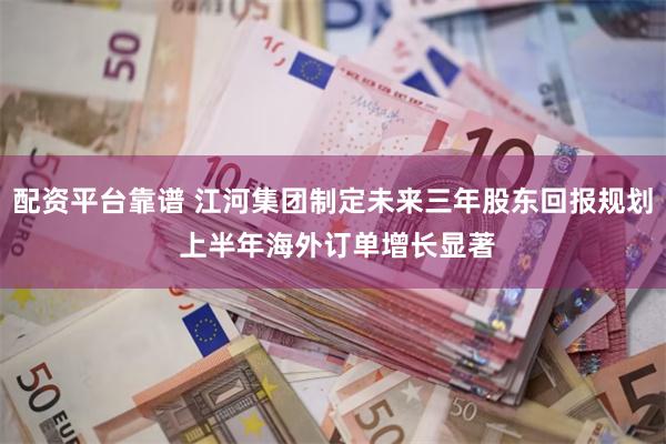 配资平台靠谱 江河集团制定未来三年股东回报规划 上半年海外订单增长显著