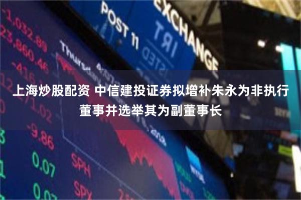 上海炒股配资 中信建投证券拟增补朱永为非执行董事并选举其为副董事长