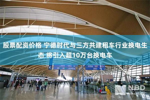 股票配资价格 宁德时代与三方共建租车行业换电生态 将引入超10万台换电车