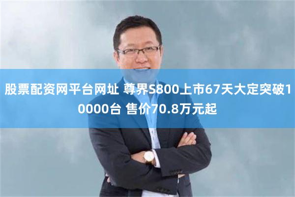 股票配资网平台网址 尊界S800上市67天大定突破10000台 售价70.8万元起