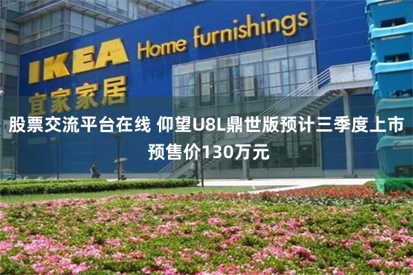 股票交流平台在线 仰望U8L鼎世版预计三季度上市 预售价130万元