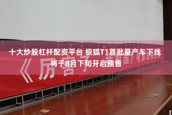 十大炒股杠杆配资平台 极狐T1首批量产车下线 将于8月下旬开启预售