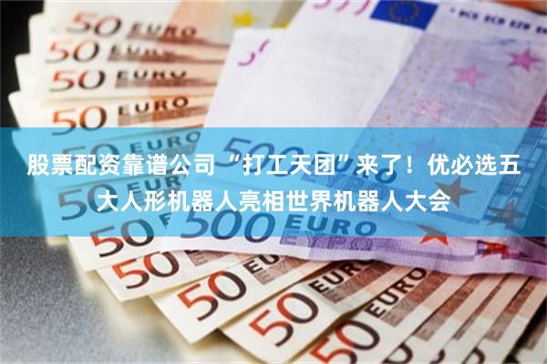 股票配资靠谱公司 “打工天团”来了！优必选五大人形机器人亮相世界机器人大会