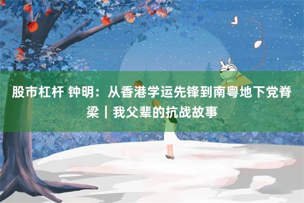 股市杠杆 钟明：从香港学运先锋到南粤地下党脊梁｜我父辈的抗战故事