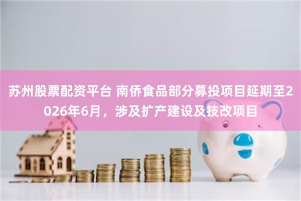 苏州股票配资平台 南侨食品部分募投项目延期至2026年6月，涉及扩产建设及技改项目