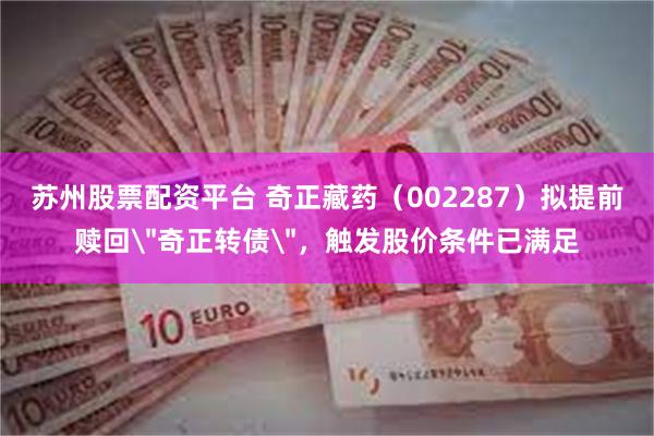 苏州股票配资平台 奇正藏药（002287）拟提前赎回