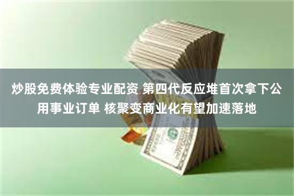 炒股免费体验专业配资 第四代反应堆首次拿下公用事业订单 核聚变商业化有望加速落地
