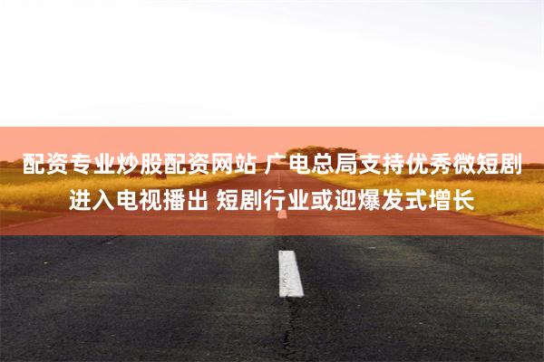 配资专业炒股配资网站 广电总局支持优秀微短剧进入电视播出 短剧行业或迎爆发式增长