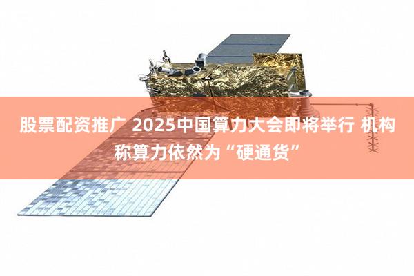 股票配资推广 2025中国算力大会即将举行 机构称算力依然为“硬通货”