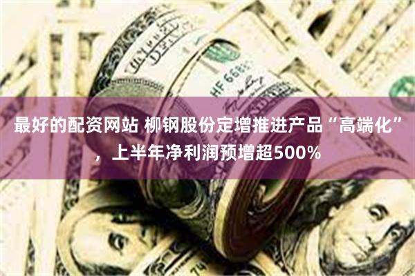 最好的配资网站 柳钢股份定增推进产品“高端化”，上半年净利润预增超500%