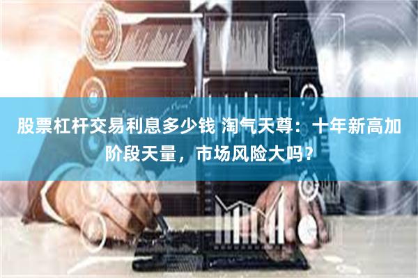股票杠杆交易利息多少钱 淘气天尊:十年新高加阶段天量,市场风险大吗?