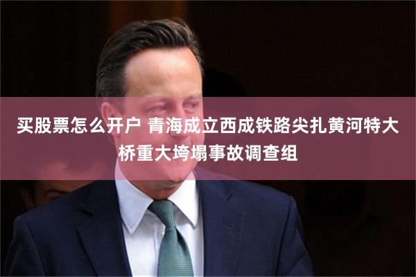 买股票怎么开户 青海成立西成铁路尖扎黄河特大桥重大垮塌事故调查组