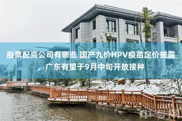 股票配资公司有哪些 国产九价HPV疫苗定价披露，广东有望于9月中旬开放接种