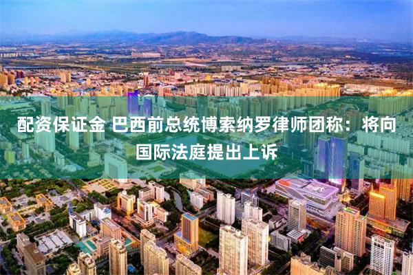 配资保证金 巴西前总统博索纳罗律师团称：将向国际法庭提出上诉