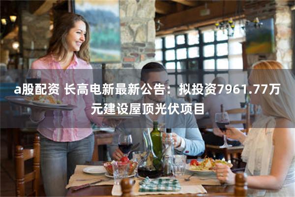 a股配资 长高电新最新公告：拟投资7961.77万元建设屋顶光伏项目