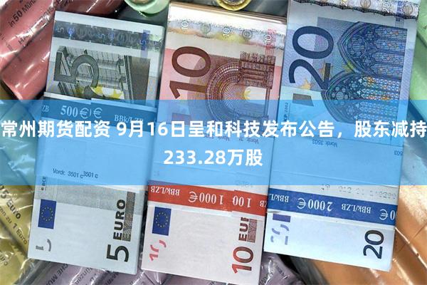 常州期货配资 9月16日呈和科技发布公告，股东减持233.28万股