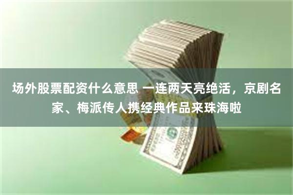场外股票配资什么意思 一连两天亮绝活，京剧名家、梅派传人携经典作品来珠海啦
