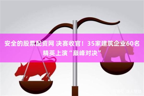 安全的股票配资网 决赛收官！35家建筑企业60名精英上演“巅峰对决”