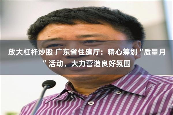 放大杠杆炒股 广东省住建厅：精心筹划“质量月”活动，大力营造良好氛围